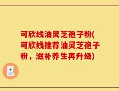 可欣线油灵芝孢子粉(可欣线推荐油灵芝孢子粉，滋补养生再升级)