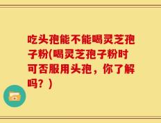 吃头孢能不能喝灵芝孢子粉(喝灵芝孢子粉时可否服用头孢，你了解吗？)