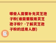 哪些人需要补充灵芝孢子粉(谁需要服用灵芝孢子粉？-了解灵芝孢子粉的适用人群)