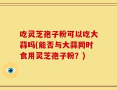 吃灵芝孢子粉可以吃大蒜吗(能否与大蒜同时食用灵芝孢子粉？)