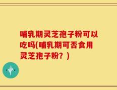 哺乳期灵芝孢子粉可以吃吗(哺乳期可否食用灵芝孢子粉？)