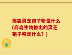 商淼灵芝孢子粉是什么(商淼生物推出的灵芝孢子粉是什么？)