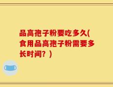 品高孢子粉要吃多久(食用品高孢子粉需要多长时间？)