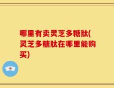 哪里有卖灵芝多糖肽(灵芝多糖肽在哪里能购买)