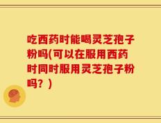 吃西药时能喝灵芝孢子粉吗(可以在服用西药时同时服用灵芝孢子粉吗？)