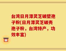 台湾日月潭灵芝破壁孢子粉(日月潭灵芝破壳孢子粉，台湾特产，功效丰富)