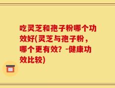 吃灵芝和孢子粉哪个功效好(灵芝与孢子粉，哪个更有效？-健康功效比较)