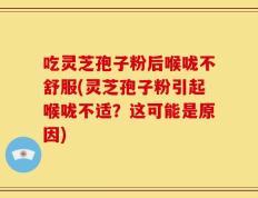 吃灵芝孢子粉后喉咙不舒服(灵芝孢子粉引起喉咙不适？这可能是原因)