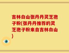 吉林白山张丹丹灵芝孢子粉(张丹丹推荐的灵芝孢子粉来自吉林白山)