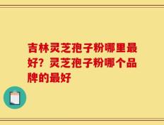 吉林灵芝孢子粉哪里最好？灵芝孢子粉哪个品牌的最好