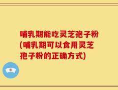 哺乳期能吃灵芝孢子粉(哺乳期可以食用灵芝孢子粉的正确方式)