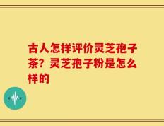 古人怎样评价灵芝孢子茶？灵芝孢子粉是怎么样的
