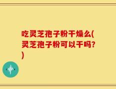 吃灵芝孢子粉干燥么(灵芝孢子粉可以干吗？)