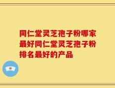 同仁堂灵芝孢子粉哪家最好同仁堂灵芝孢子粉排名最好的产品