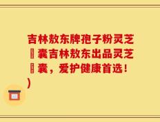 吉林敖东牌孢子粉灵芝膠囊吉林敖东出品灵芝膠囊，爱护健康首选！)