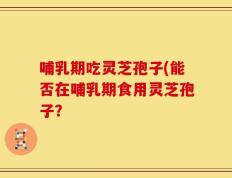 哺乳期吃灵芝孢子(能否在哺乳期食用灵芝孢子？