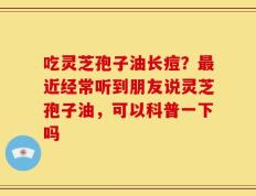 吃灵芝孢子油长痘？最近经常听到朋友说灵芝孢子油，可以科普一下吗