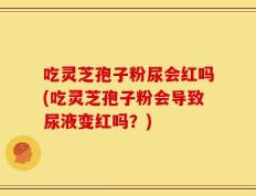 吃灵芝孢子粉尿会红吗(吃灵芝孢子粉会导致尿液变红吗？)