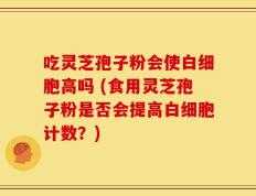 吃灵芝孢子粉会使白细胞高吗 (食用灵芝孢子粉是否会提高白细胞计数？)