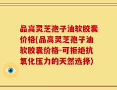品高灵芝孢子油软胶囊价格(品高灵芝孢子油软胶囊价格-可拒绝抗氧化压力的天然选择)