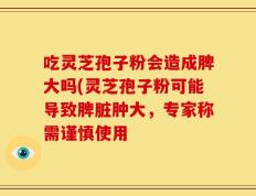 吃灵芝孢子粉会造成脾大吗(灵芝孢子粉可能导致脾脏肿大，专家称需谨慎使用