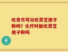 吃膏方可以吃灵芝孢子粉吗？化疗时能吃灵芝孢子粉吗