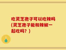 吃灵芝孢子可以吃辣吗(灵芝孢子能和辣椒一起吃吗？)