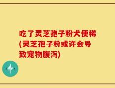吃了灵芝孢子粉犬便稀(灵芝孢子粉或许会导致宠物腹泻)