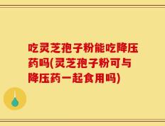 吃灵芝孢子粉能吃降压药吗(灵芝孢子粉可与降压药一起食用吗)