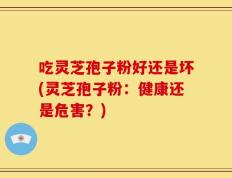 吃灵芝孢子粉好还是坏(灵芝孢子粉：健康还是危害？)