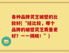 各种品牌灵芝破壁的比较好(“经比较，哪个品牌的破壁灵芝质量更好？一一揭晓！”)