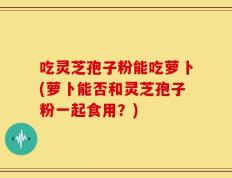 吃灵芝孢子粉能吃萝卜(萝卜能否和灵芝孢子粉一起食用？)