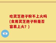 吃灵芝孢子粉不上火吗(食用灵芝孢子粉是否容易上火？)