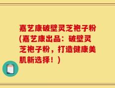 嘉艺康破壁灵芝袍子粉(嘉艺康出品：破壁灵芝袍子粉，打造健康美肌新选择！)