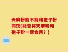 天麻粉能不能和孢子粉同饮(能否将天麻粉和孢子粉一起食用？)