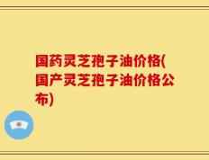 国药灵芝孢子油价格(国产灵芝孢子油价格公布)