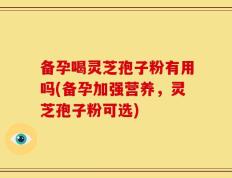 备孕喝灵芝孢子粉有用吗(备孕加强营养，灵芝孢子粉可选)