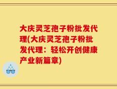 大庆灵芝孢子粉批发代理(大庆灵芝孢子粉批发代理：轻松开创健康产业新篇章)