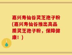 嘉兴寿仙谷灵芝孢子粉(嘉兴寿仙谷推出高品质灵芝孢子粉，保障健康！)