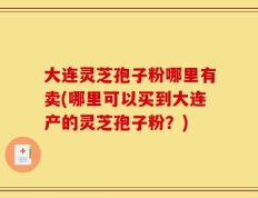 大连灵芝孢子粉哪里有卖(哪里可以买到大连产的灵芝孢子粉？)