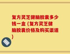 复方灵芝健脑胶囊多少钱一盒 (复方灵芝健脑胶囊价格及购买渠道)