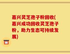 嘉兴灵芝孢子粉回收(嘉兴成功回收灵芝孢子粉，助力生态可持续发展)