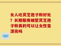女人吃灵芝孢子粉好处？长期服用破壁灵芝孢子粉真的可以让女性变漂亮吗