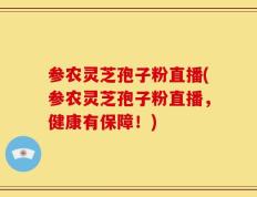 参农灵芝孢子粉直播(参农灵芝孢子粉直播，健康有保障！)