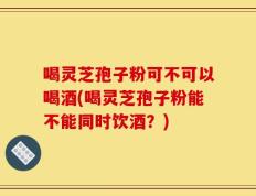 喝灵芝孢子粉可不可以喝酒(喝灵芝孢子粉能不能同时饮酒？)