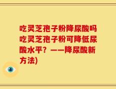 吃灵芝孢子粉降尿酸吗吃灵芝孢子粉可降低尿酸水平？——降尿酸新方法)
