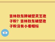 吉林敖东牌破壁灵芝孢子粉？吉林敖东破壁孢子粉没有小看帽标