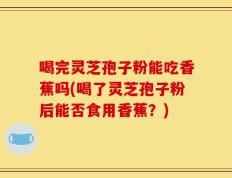喝完灵芝孢子粉能吃香蕉吗(喝了灵芝孢子粉后能否食用香蕉？)