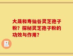 大晟和寿仙谷灵芝孢子粉？探秘灵芝孢子粉的功效与作用？