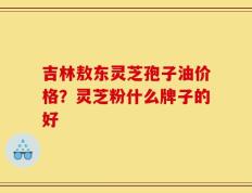 吉林敖东灵芝孢子油价格？灵芝粉什么牌子的好